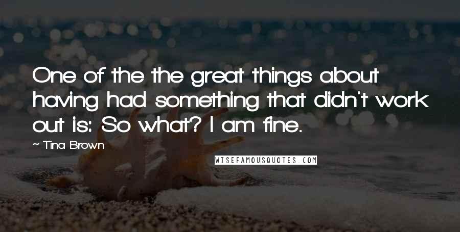 Tina Brown Quotes: One of the the great things about having had something that didn't work out is: So what? I am fine.