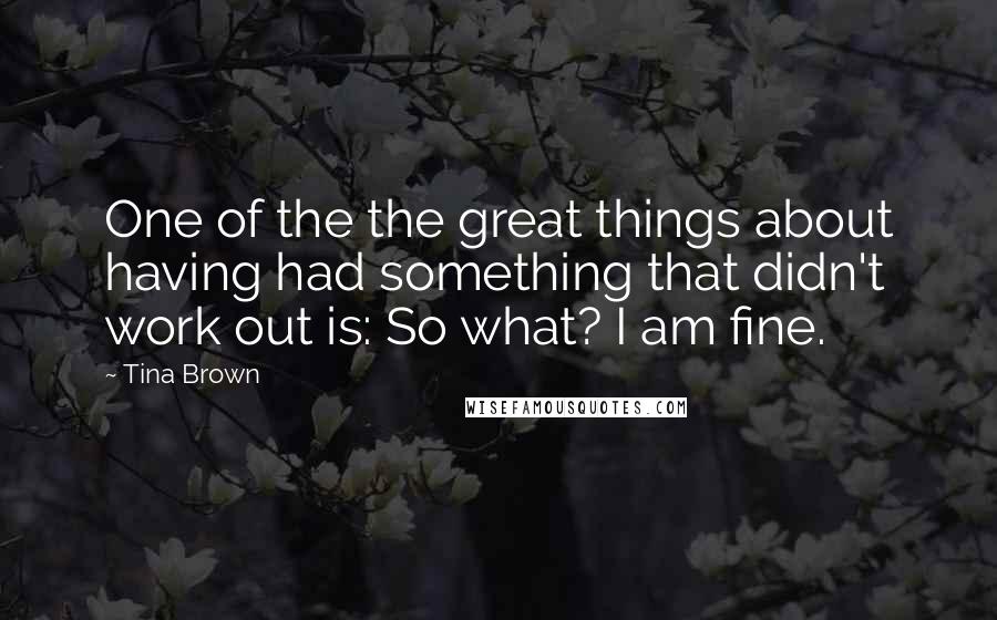 Tina Brown Quotes: One of the the great things about having had something that didn't work out is: So what? I am fine.