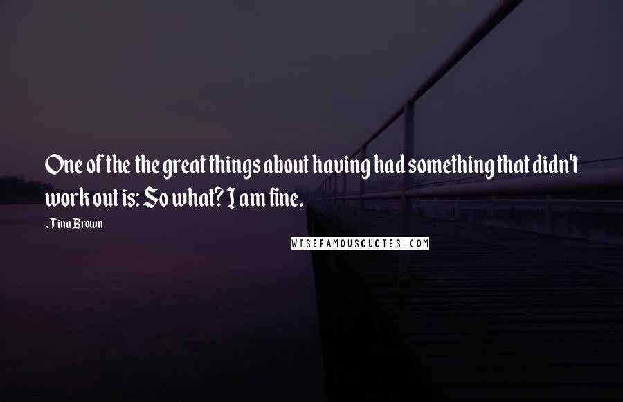 Tina Brown Quotes: One of the the great things about having had something that didn't work out is: So what? I am fine.