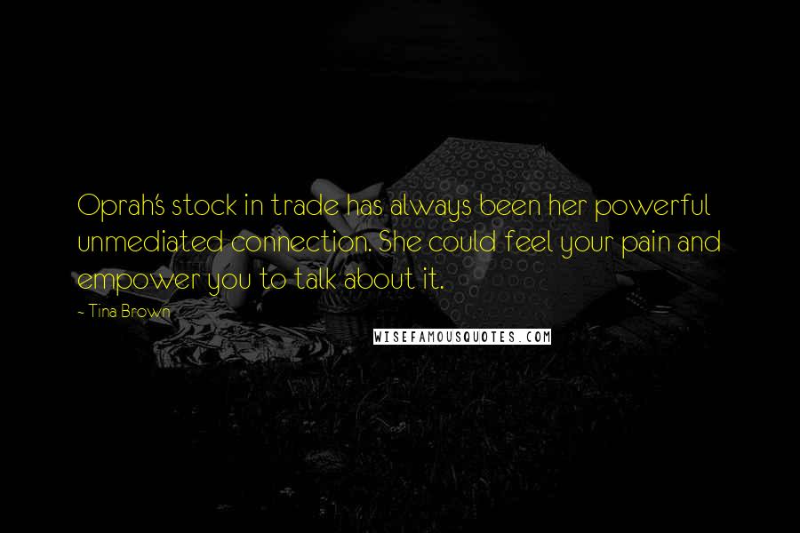 Tina Brown Quotes: Oprah's stock in trade has always been her powerful unmediated connection. She could feel your pain and empower you to talk about it.