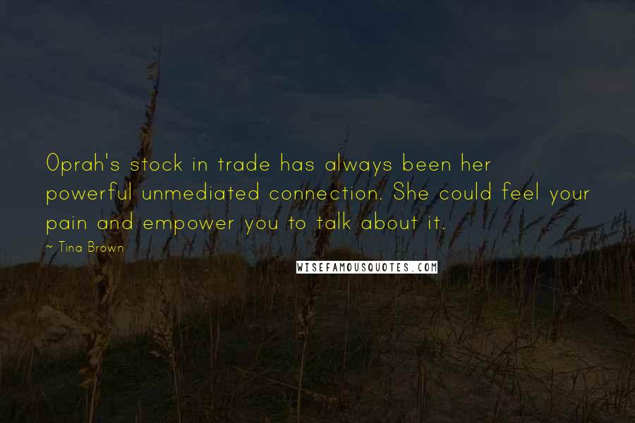 Tina Brown Quotes: Oprah's stock in trade has always been her powerful unmediated connection. She could feel your pain and empower you to talk about it.