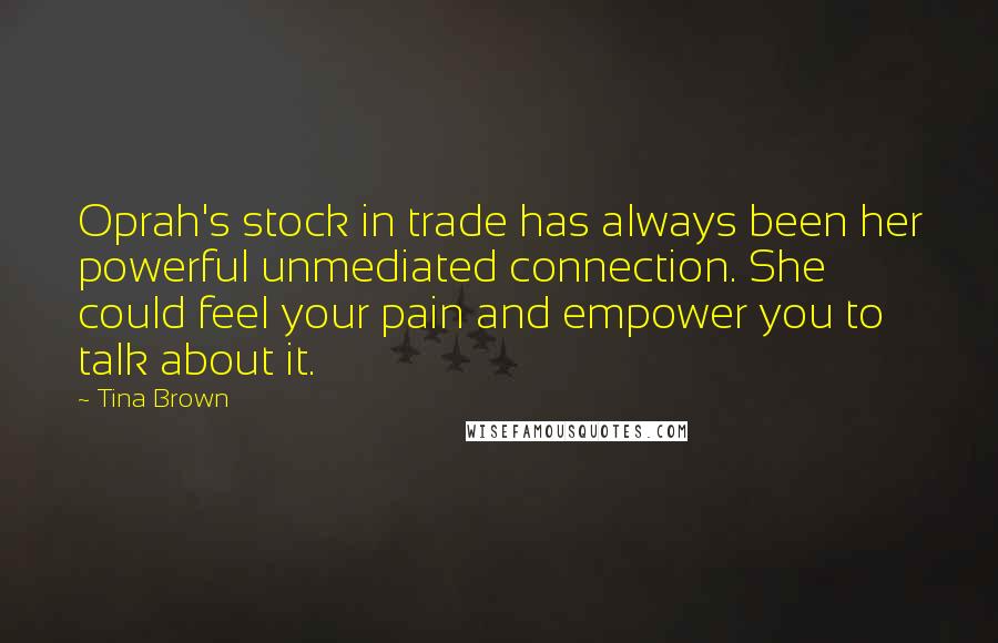 Tina Brown Quotes: Oprah's stock in trade has always been her powerful unmediated connection. She could feel your pain and empower you to talk about it.
