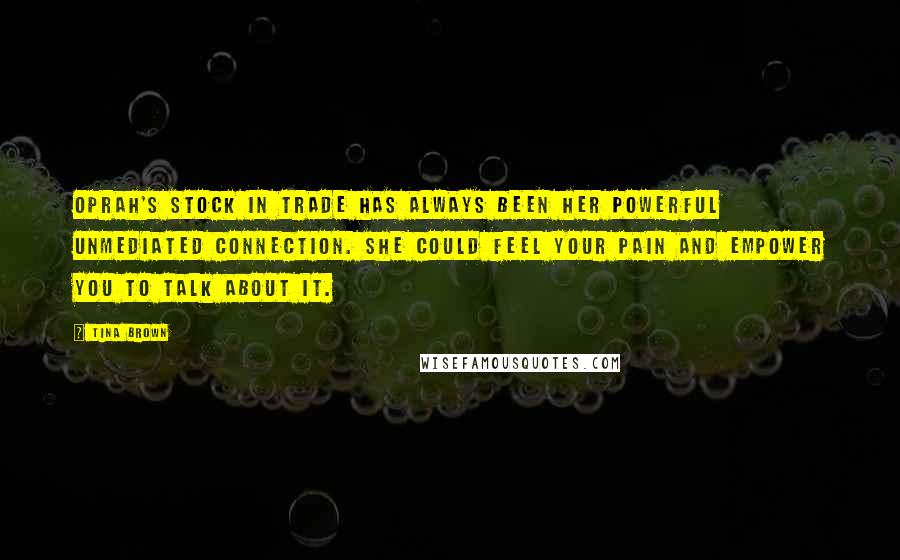 Tina Brown Quotes: Oprah's stock in trade has always been her powerful unmediated connection. She could feel your pain and empower you to talk about it.