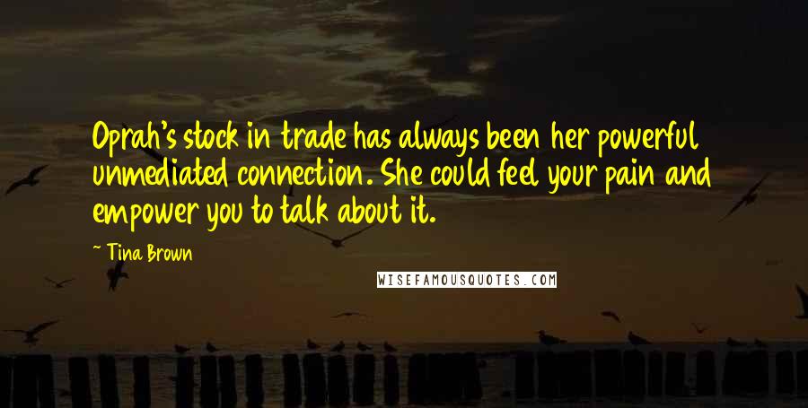 Tina Brown Quotes: Oprah's stock in trade has always been her powerful unmediated connection. She could feel your pain and empower you to talk about it.