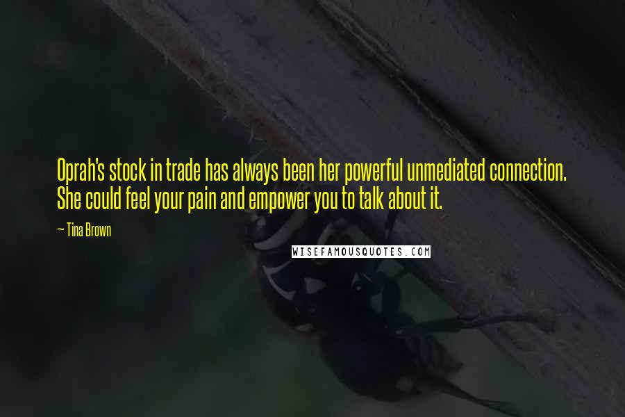 Tina Brown Quotes: Oprah's stock in trade has always been her powerful unmediated connection. She could feel your pain and empower you to talk about it.