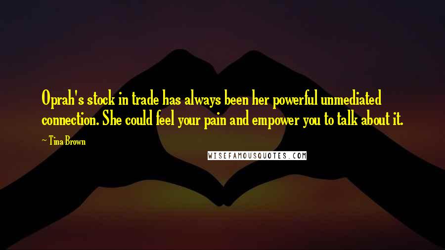 Tina Brown Quotes: Oprah's stock in trade has always been her powerful unmediated connection. She could feel your pain and empower you to talk about it.