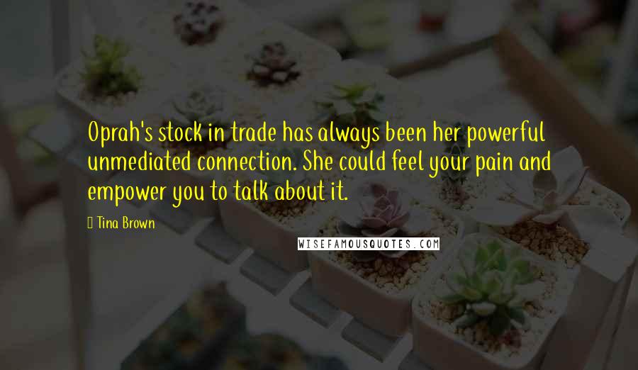 Tina Brown Quotes: Oprah's stock in trade has always been her powerful unmediated connection. She could feel your pain and empower you to talk about it.