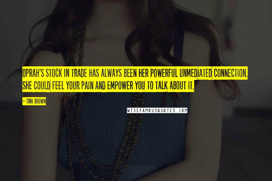 Tina Brown Quotes: Oprah's stock in trade has always been her powerful unmediated connection. She could feel your pain and empower you to talk about it.