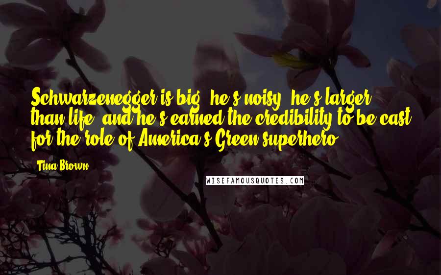 Tina Brown Quotes: Schwarzenegger is big, he's noisy, he's larger than life, and he's earned the credibility to be cast for the role of America's Green superhero.