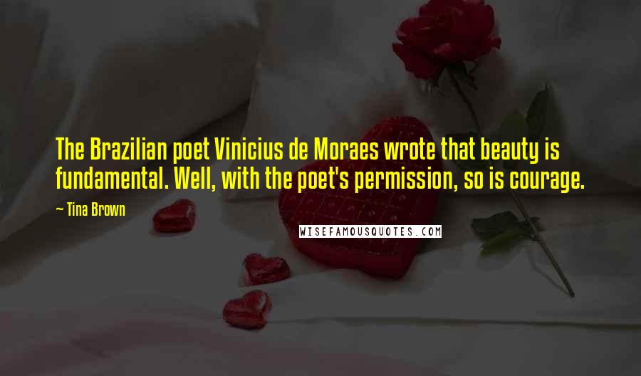 Tina Brown Quotes: The Brazilian poet Vinicius de Moraes wrote that beauty is fundamental. Well, with the poet's permission, so is courage.