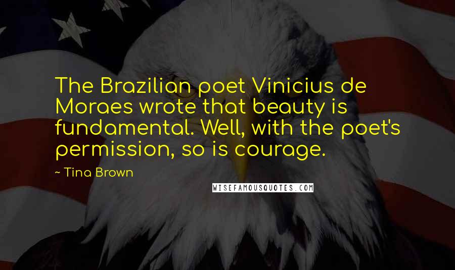 Tina Brown Quotes: The Brazilian poet Vinicius de Moraes wrote that beauty is fundamental. Well, with the poet's permission, so is courage.
