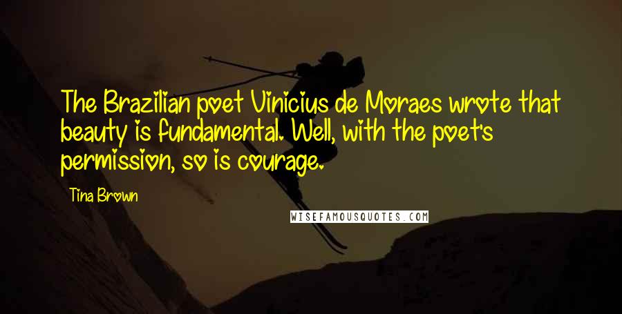 Tina Brown Quotes: The Brazilian poet Vinicius de Moraes wrote that beauty is fundamental. Well, with the poet's permission, so is courage.