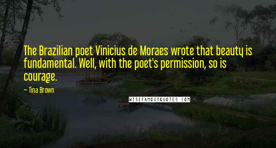 Tina Brown Quotes: The Brazilian poet Vinicius de Moraes wrote that beauty is fundamental. Well, with the poet's permission, so is courage.
