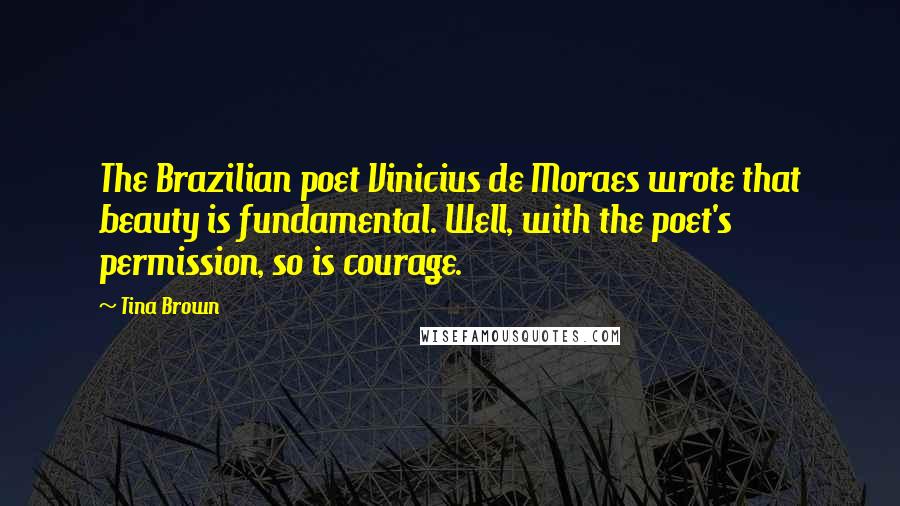 Tina Brown Quotes: The Brazilian poet Vinicius de Moraes wrote that beauty is fundamental. Well, with the poet's permission, so is courage.