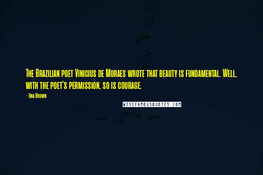 Tina Brown Quotes: The Brazilian poet Vinicius de Moraes wrote that beauty is fundamental. Well, with the poet's permission, so is courage.