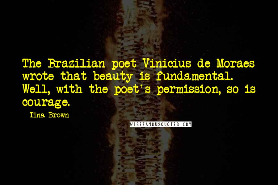 Tina Brown Quotes: The Brazilian poet Vinicius de Moraes wrote that beauty is fundamental. Well, with the poet's permission, so is courage.