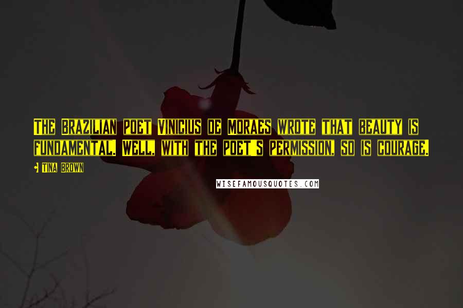 Tina Brown Quotes: The Brazilian poet Vinicius de Moraes wrote that beauty is fundamental. Well, with the poet's permission, so is courage.