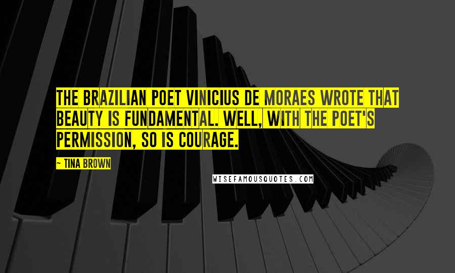 Tina Brown Quotes: The Brazilian poet Vinicius de Moraes wrote that beauty is fundamental. Well, with the poet's permission, so is courage.