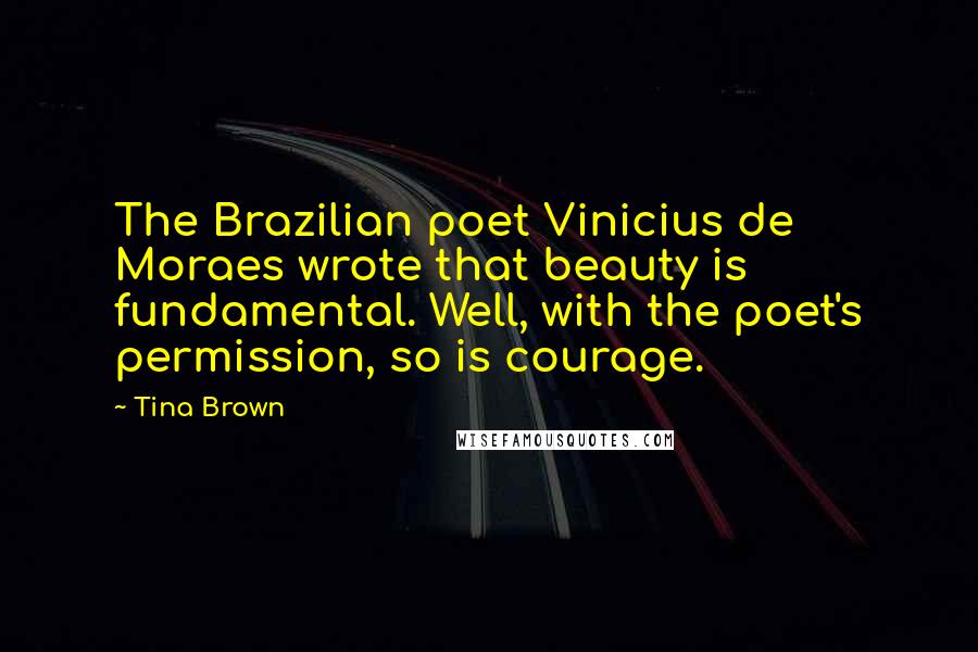 Tina Brown Quotes: The Brazilian poet Vinicius de Moraes wrote that beauty is fundamental. Well, with the poet's permission, so is courage.