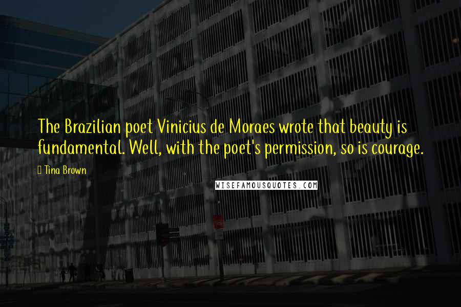 Tina Brown Quotes: The Brazilian poet Vinicius de Moraes wrote that beauty is fundamental. Well, with the poet's permission, so is courage.
