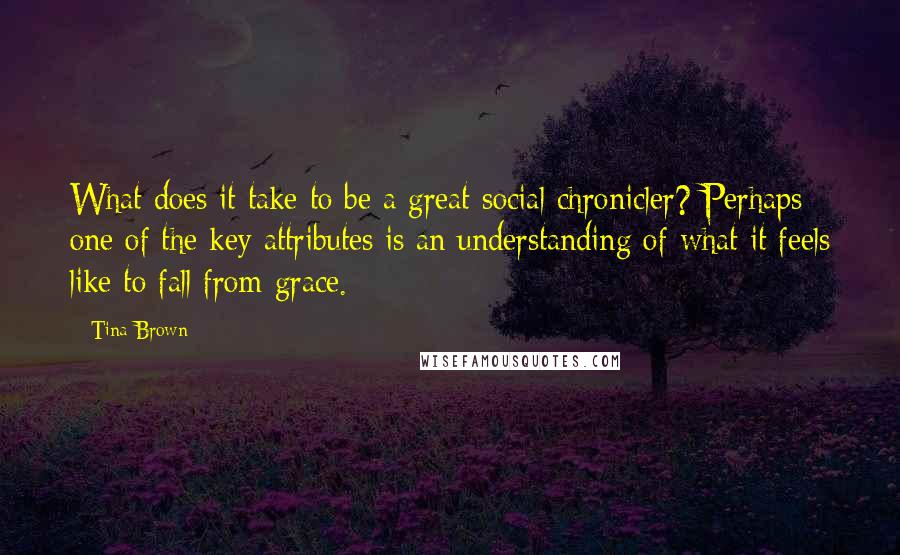 Tina Brown Quotes: What does it take to be a great social chronicler? Perhaps one of the key attributes is an understanding of what it feels like to fall from grace.