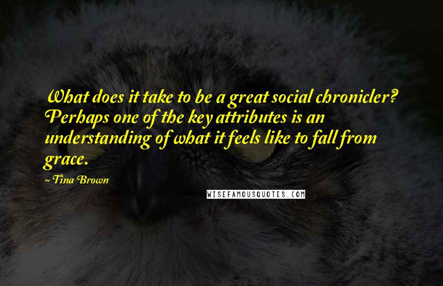 Tina Brown Quotes: What does it take to be a great social chronicler? Perhaps one of the key attributes is an understanding of what it feels like to fall from grace.