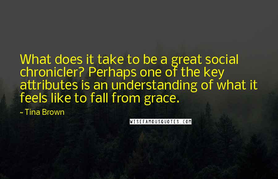 Tina Brown Quotes: What does it take to be a great social chronicler? Perhaps one of the key attributes is an understanding of what it feels like to fall from grace.