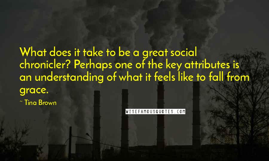 Tina Brown Quotes: What does it take to be a great social chronicler? Perhaps one of the key attributes is an understanding of what it feels like to fall from grace.