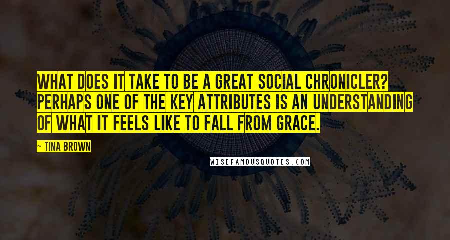 Tina Brown Quotes: What does it take to be a great social chronicler? Perhaps one of the key attributes is an understanding of what it feels like to fall from grace.