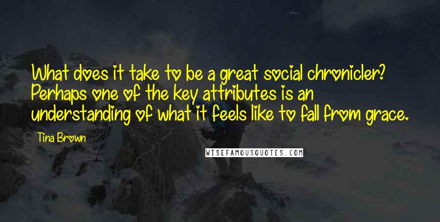 Tina Brown Quotes: What does it take to be a great social chronicler? Perhaps one of the key attributes is an understanding of what it feels like to fall from grace.