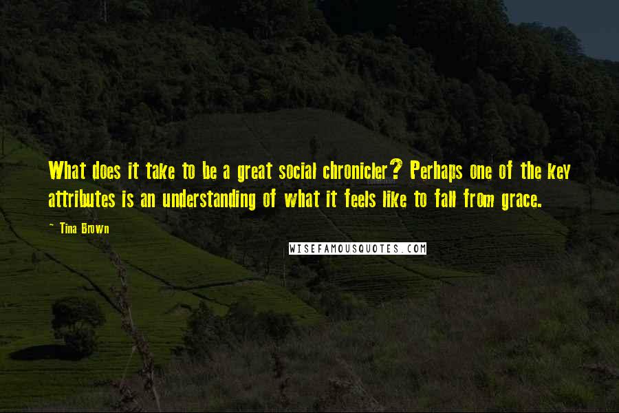 Tina Brown Quotes: What does it take to be a great social chronicler? Perhaps one of the key attributes is an understanding of what it feels like to fall from grace.