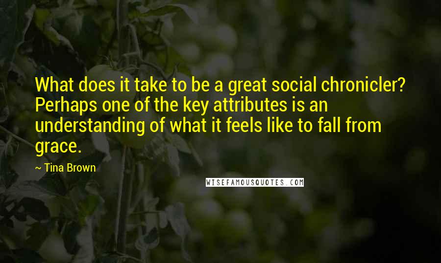 Tina Brown Quotes: What does it take to be a great social chronicler? Perhaps one of the key attributes is an understanding of what it feels like to fall from grace.