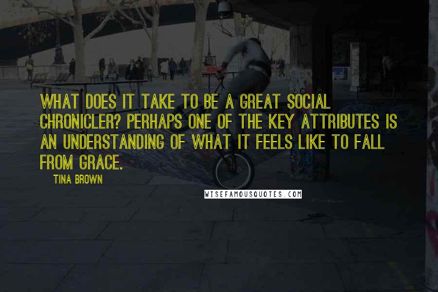 Tina Brown Quotes: What does it take to be a great social chronicler? Perhaps one of the key attributes is an understanding of what it feels like to fall from grace.