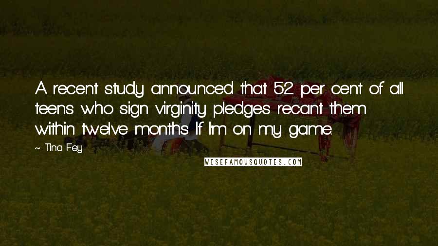 Tina Fey Quotes: A recent study announced that 52 per cent of all teens who sign virginity pledges recant them within twelve months. If I'm on my game.