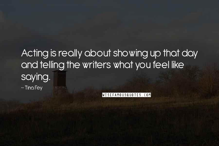 Tina Fey Quotes: Acting is really about showing up that day and telling the writers what you feel like saying.