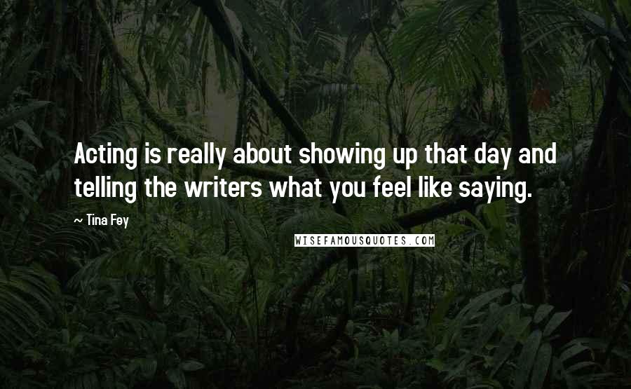 Tina Fey Quotes: Acting is really about showing up that day and telling the writers what you feel like saying.