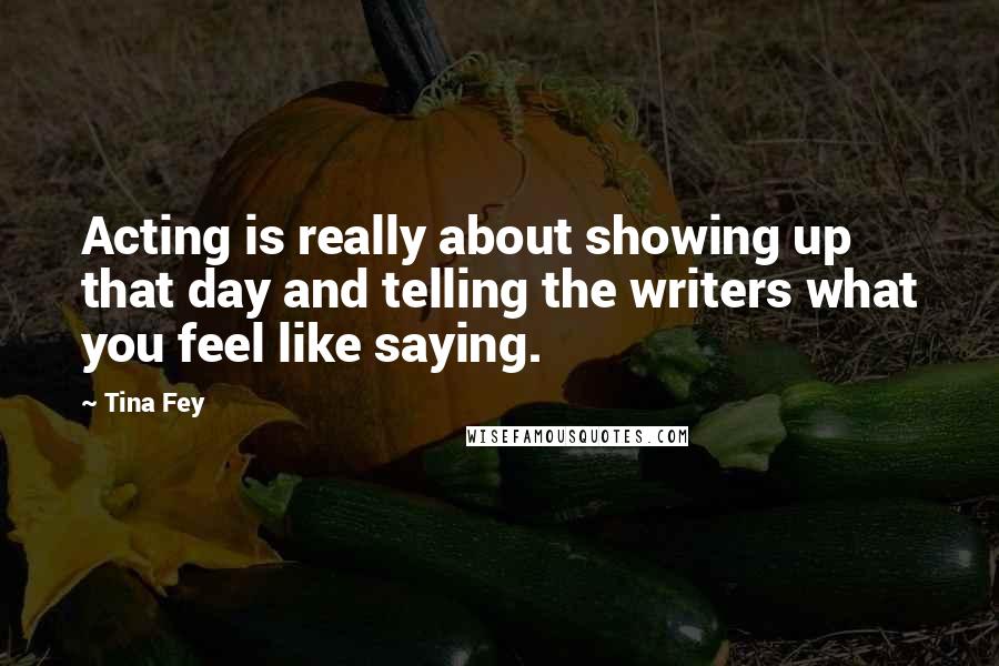 Tina Fey Quotes: Acting is really about showing up that day and telling the writers what you feel like saying.