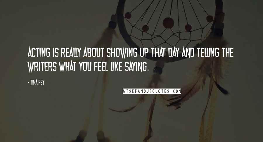 Tina Fey Quotes: Acting is really about showing up that day and telling the writers what you feel like saying.