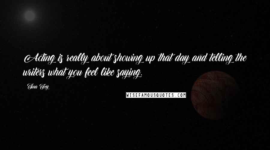 Tina Fey Quotes: Acting is really about showing up that day and telling the writers what you feel like saying.