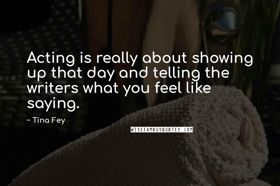 Tina Fey Quotes: Acting is really about showing up that day and telling the writers what you feel like saying.