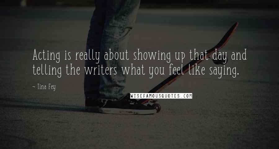 Tina Fey Quotes: Acting is really about showing up that day and telling the writers what you feel like saying.