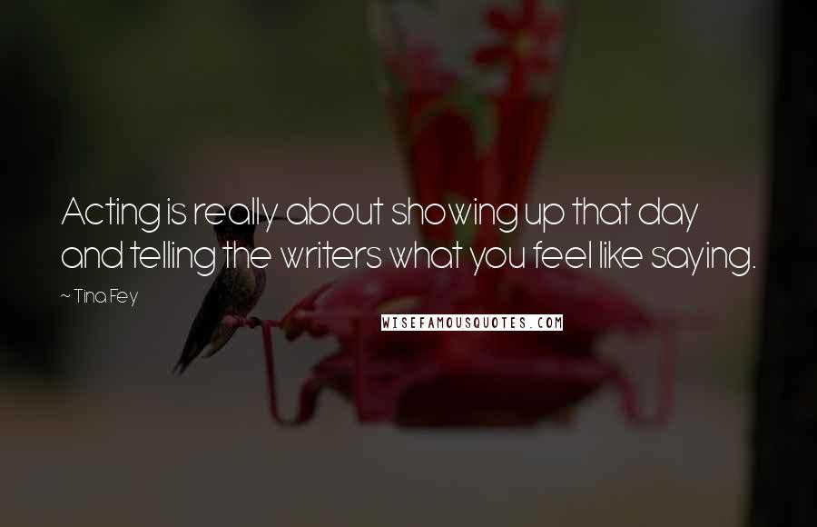 Tina Fey Quotes: Acting is really about showing up that day and telling the writers what you feel like saying.