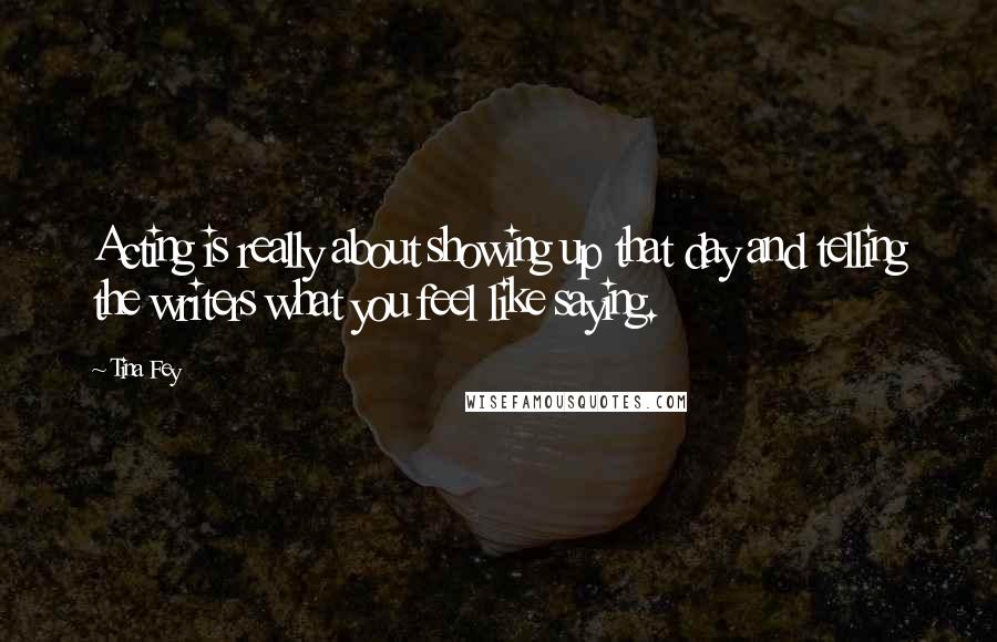 Tina Fey Quotes: Acting is really about showing up that day and telling the writers what you feel like saying.