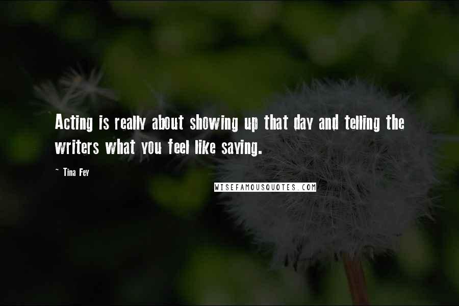 Tina Fey Quotes: Acting is really about showing up that day and telling the writers what you feel like saying.