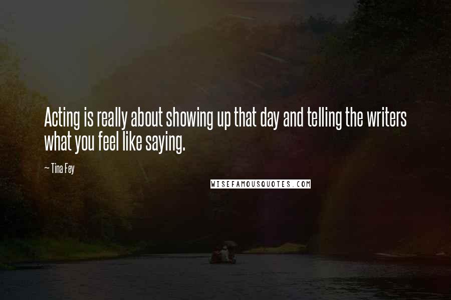 Tina Fey Quotes: Acting is really about showing up that day and telling the writers what you feel like saying.