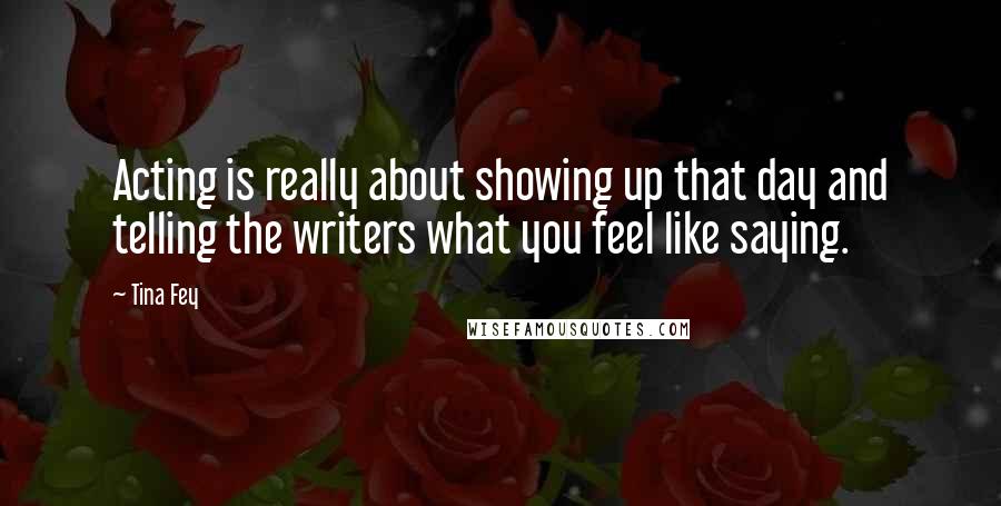 Tina Fey Quotes: Acting is really about showing up that day and telling the writers what you feel like saying.