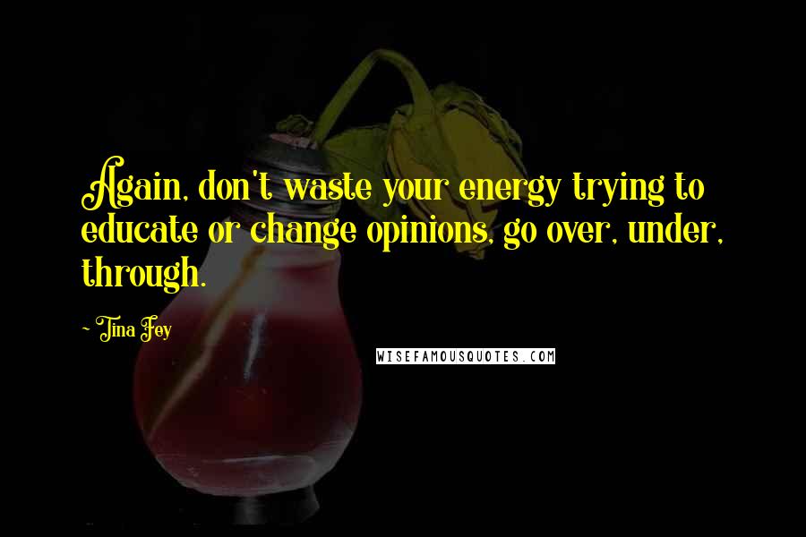 Tina Fey Quotes: Again, don't waste your energy trying to educate or change opinions, go over, under, through.