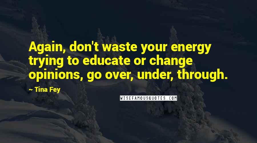 Tina Fey Quotes: Again, don't waste your energy trying to educate or change opinions, go over, under, through.