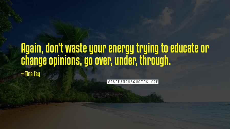 Tina Fey Quotes: Again, don't waste your energy trying to educate or change opinions, go over, under, through.