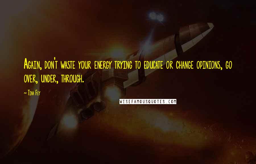 Tina Fey Quotes: Again, don't waste your energy trying to educate or change opinions, go over, under, through.